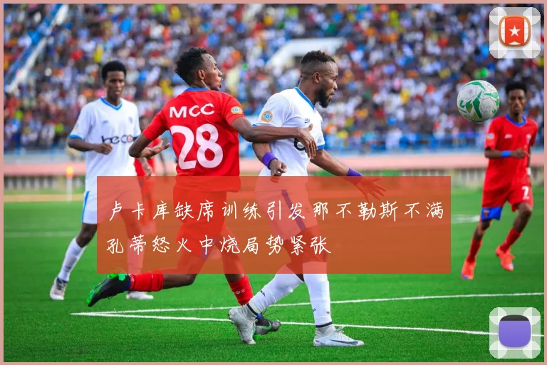 卢卡库缺席训练引发那不勒斯不满孔蒂怒火中烧局势紧张