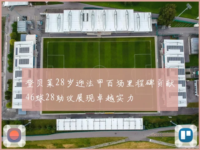 登贝莱28岁迎法甲百场里程碑贡献46球28助攻展现卓越实力