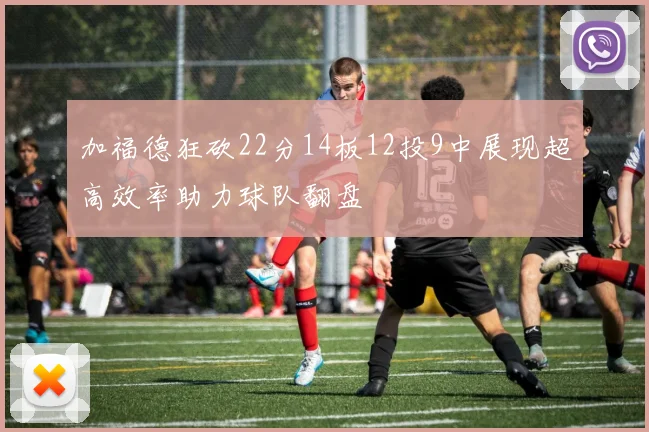 加福德狂砍22分14板12投9中展现超高效率助力球队翻盘