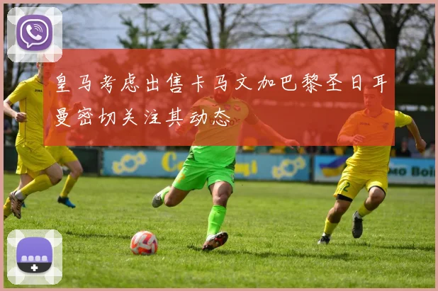 皇马考虑出售卡马文加巴黎圣日耳曼密切关注其动态