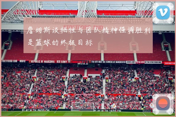 詹姆斯谈牺牲与团队精神强调胜利是篮球的终极目标