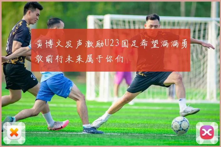 黄博文发声激励U23国足希望满满勇敢前行未来属于你们